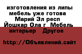 изготовления из липы мебель уже готова - Марий Эл респ., Йошкар-Ола г. Мебель, интерьер » Другое   